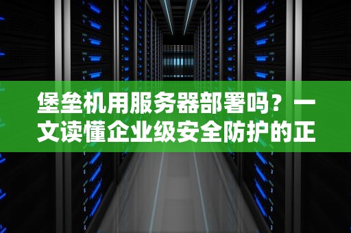 堡垒机用服务器部署吗？一文读懂企业级安全防护的正确姿势！