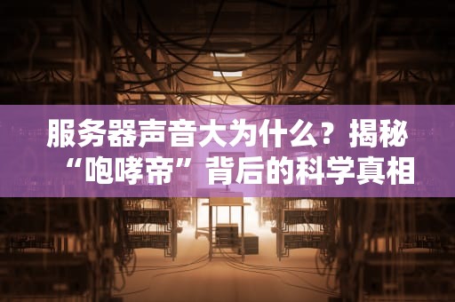 服务器声音大为什么？揭秘“咆哮帝”背后的科学真相！