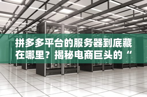 拼多多平台的服务器到底藏在哪里？揭秘电商巨头的“数据大本营”