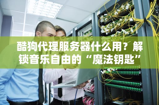 酷狗代理服务器什么用？解锁音乐自由的“魔法钥匙”！
