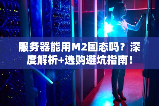 服务器能用M2固态吗？深度解析+选购避坑指南！