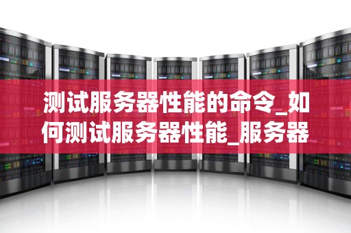 测试服务器性能的命令_如何测试服务器性能_服务器性能测试命令的全面解析