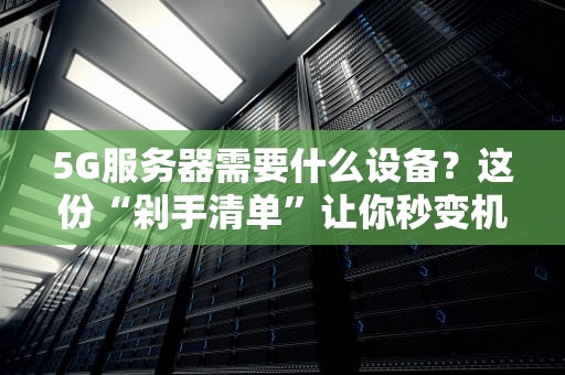 5G服务器需要什么设备？这份“剁手清单”让你秒变机房老司机！