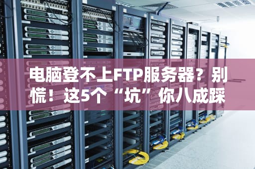 电脑登不上FTP服务器？别慌！这5个“坑”你八成踩过（附终极解决方案）