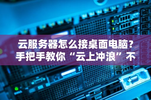 云服务器怎么接桌面电脑？手把手教你“云上冲浪”不翻车！