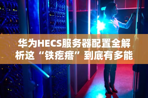 华为HECS服务器配置全解析这“铁疙瘩”到底有多能打？