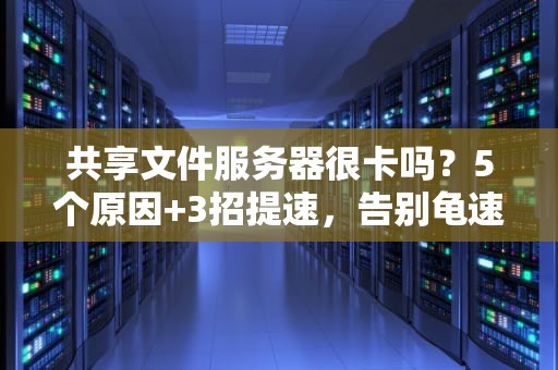 共享文件服务器很卡吗？5个原因+3招提速，告别龟速办公！