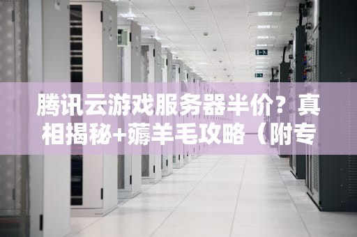 腾讯云游戏服务器半价？真相揭秘+薅羊毛攻略（附专业测评）