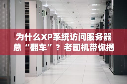 为什么XP系统访问服务器总“翻车”？老司机带你揭秘+急救方案！