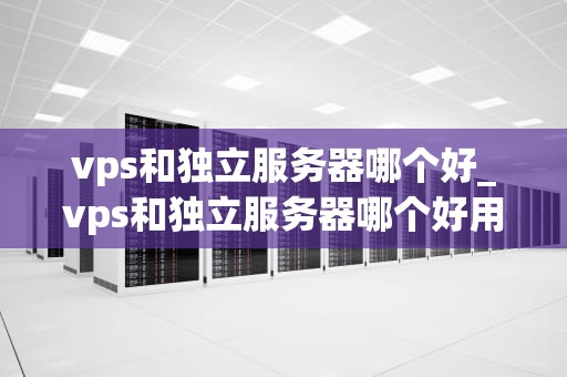 vps和独立服务器哪个好_vps和独立服务器哪个好用_VPS与独立服务器的比较分析