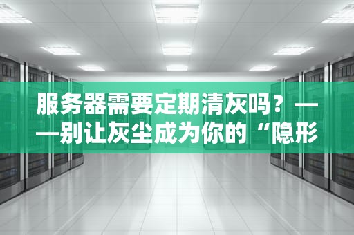服务器需要定期清灰吗？——别让灰尘成为你的“隐形杀手”！