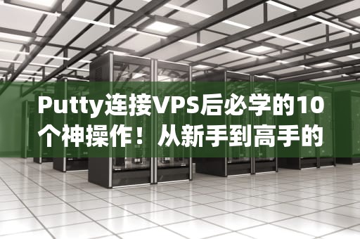 Putty连接VPS后必学的10个神操作！从新手到高手的保姆级指南