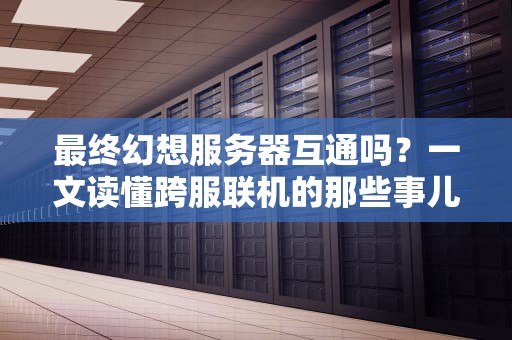 最终幻想服务器互通吗？一文读懂跨服联机的那些事儿！