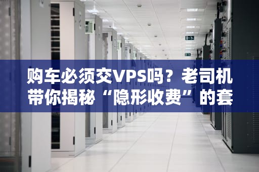 购车必须交VPS吗？老司机带你揭秘“隐形收费”的套路！