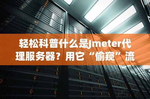 轻松科普什么是Jmeter代理服务器？用它“偷窥”流量竟能省下百万测试成本！