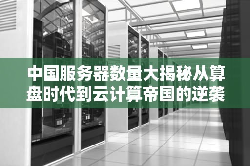 中国服务器数量大揭秘从算盘时代到云计算帝国的逆袭之路