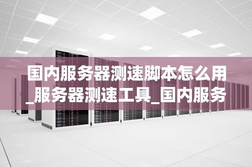 国内服务器测速脚本怎么用_服务器测速工具_国内服务器测速脚本的使用方法