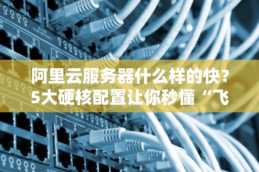 阿里云服务器什么样的快？5大硬核配置让你秒懂“飞一般”的感觉！