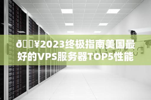 🔥2023终极指南美国最好的VPS服务器TOP5性能、价格、稳定性全解析！🔥