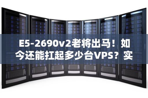 E5-2690v2老将出马！如今还能扛起多少台VPS？实测数据+避坑指南