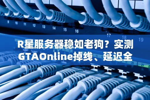 R星服务器稳如老狗？实测GTAOnline掉线、延迟全解析！