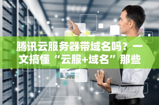 腾讯云服务器带域名吗？一文搞懂“云服+域名”那些事儿！