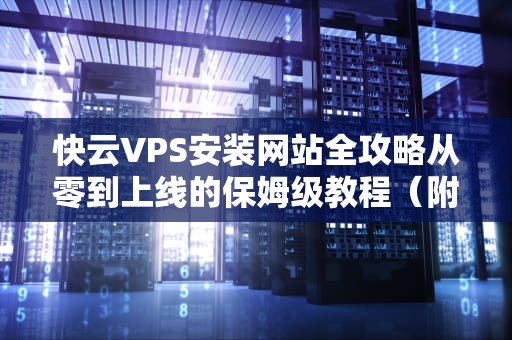 快云VPS安装网站全攻略从零到上线的保姆级教程（附避坑指南）
