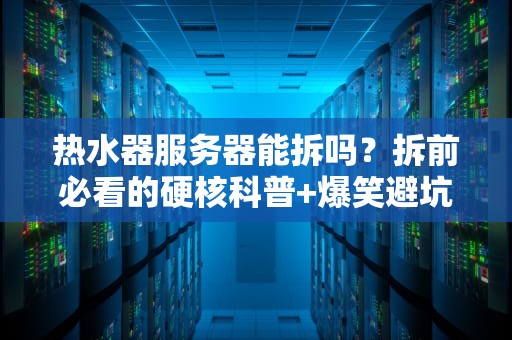 热水器服务器能拆吗？拆前必看的硬核科普+爆笑避坑指南！