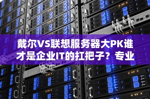 戴尔VS联想服务器大PK谁才是企业IT的扛把子？专业测评+逗比吐槽