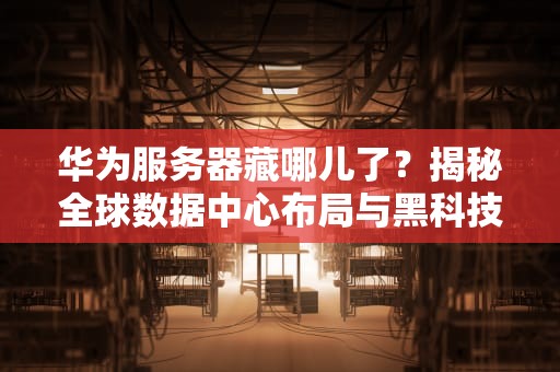 华为服务器藏哪儿了？揭秘全球数据中心布局与黑科技！
