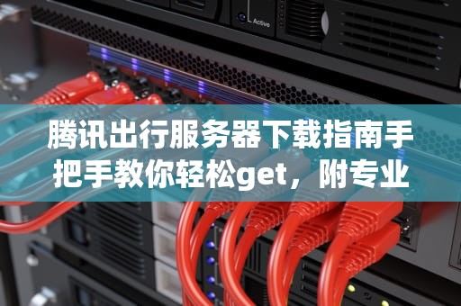 腾讯出行服务器下载指南手把手教你轻松get，附专业测评！
