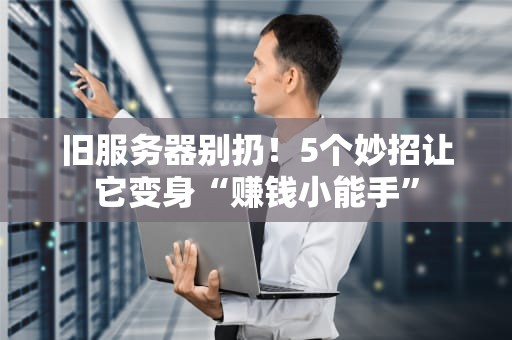 旧服务器别扔！5个妙招让它变身“赚钱小能手”