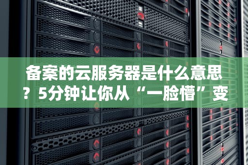 备案的云服务器是什么意思？5分钟让你从“一脸懵”变“懂王”！