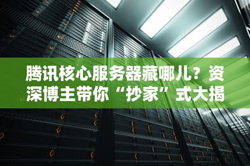 腾讯核心服务器藏哪儿？资深博主带你“抄家”式大揭秘！