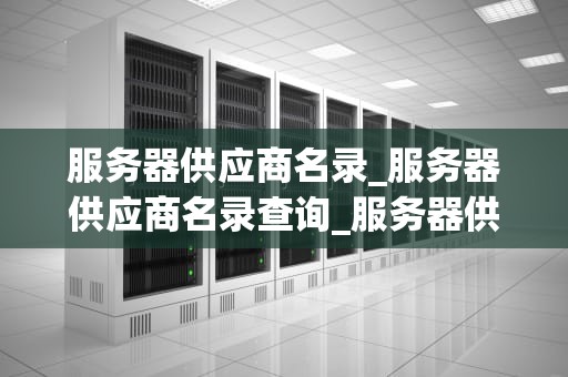 服务器供应商名录_服务器供应商名录查询_服务器供应商名录及其关键特性分析