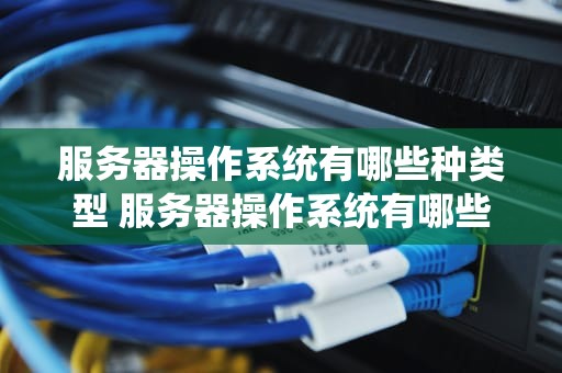 服务器操作系统有哪些种类型 服务器操作系统有哪些？分别有什么特点？