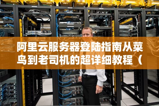阿里云服务器登陆指南从菜鸟到老司机的超详细教程（附常见翻车现场）