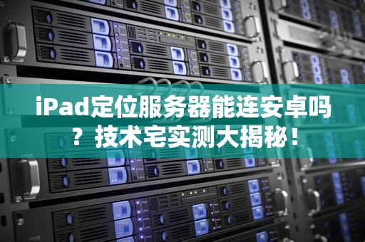 iPad定位服务器能连安卓吗？技术宅实测大揭秘！