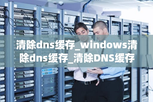 清除dns缓存_windows清除dns缓存_清除DNS缓存的方法与重要性