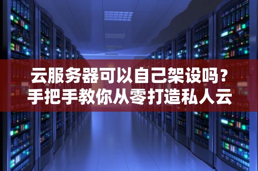 云服务器可以自己架设吗？手把手教你从零打造私人云！