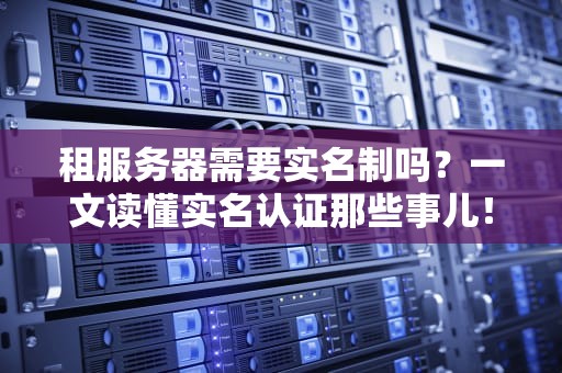 租服务器需要实名制吗？一文读懂实名认证那些事儿！