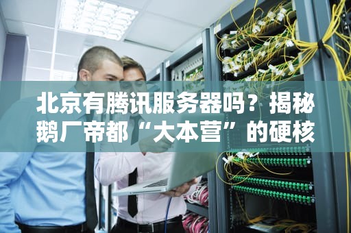 北京有腾讯服务器吗？揭秘鹅厂帝都“大本营”的硬核实力！