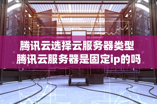 腾讯云选择云服务器类型 腾讯云服务器是固定ip的吗