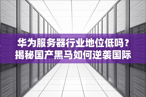 华为服务器行业地位低吗？揭秘国产黑马如何逆袭国际巨头！