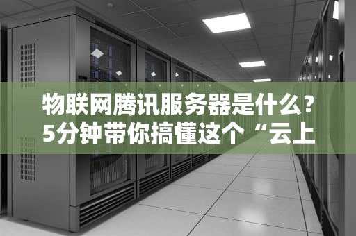 物联网腾讯服务器是什么？5分钟带你搞懂这个“云上大脑”！