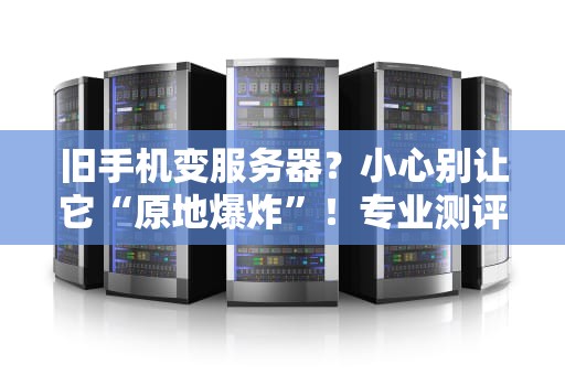 旧手机变服务器？小心别让它“原地爆炸”！专业测评博主带你避坑