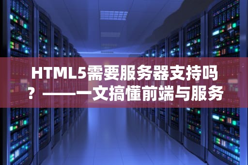 HTML5需要服务器支持吗？——一文搞懂前端与服务器的爱恨情仇