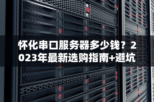 怀化串口服务器多少钱？2023年最新选购指南+避坑攻略！
