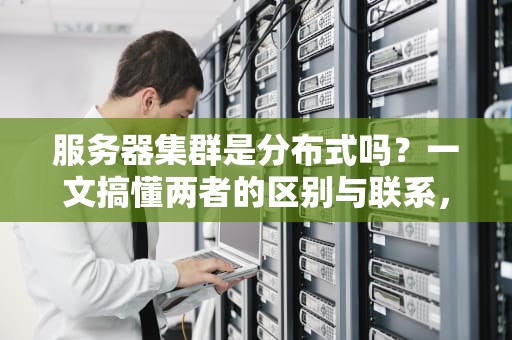 服务器集群是分布式吗？一文搞懂两者的区别与联系，别再傻傻分不清！