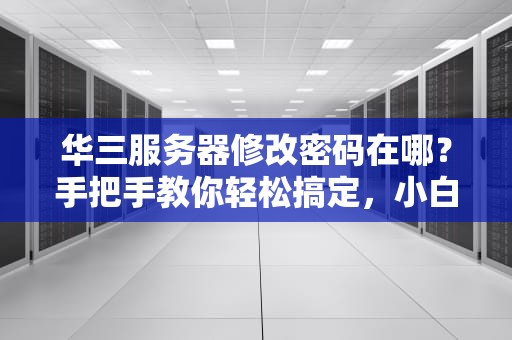 华三服务器修改密码在哪？手把手教你轻松搞定，小白也能变大神！